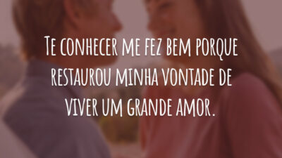 Te conhecer me fez bem porque restaurou minha vontade de viver um grande amor.