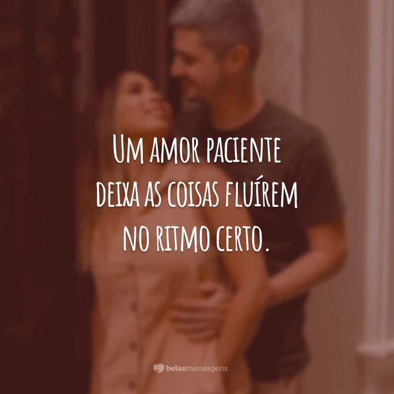 Um amor paciente deixa as coisas fluírem no ritmo certo.