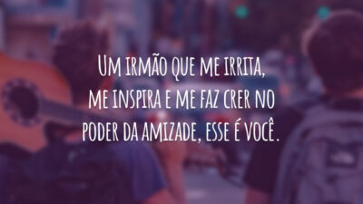 Um irmão que me irrita, me inspira e me faz crer no poder da amizade, esse é você.