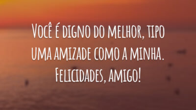 Você é digno do melhor, tipo uma amizade como a minha. Felicidades, amigo!