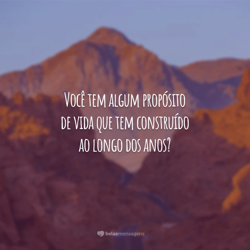 Você tem algum propósito de vida que tem construído ao longo dos anos?