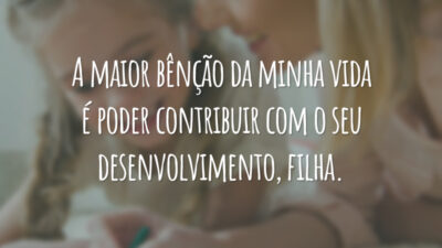 A maior bênção da minha vida é poder contribuir com o seu desenvolvimento, filha.