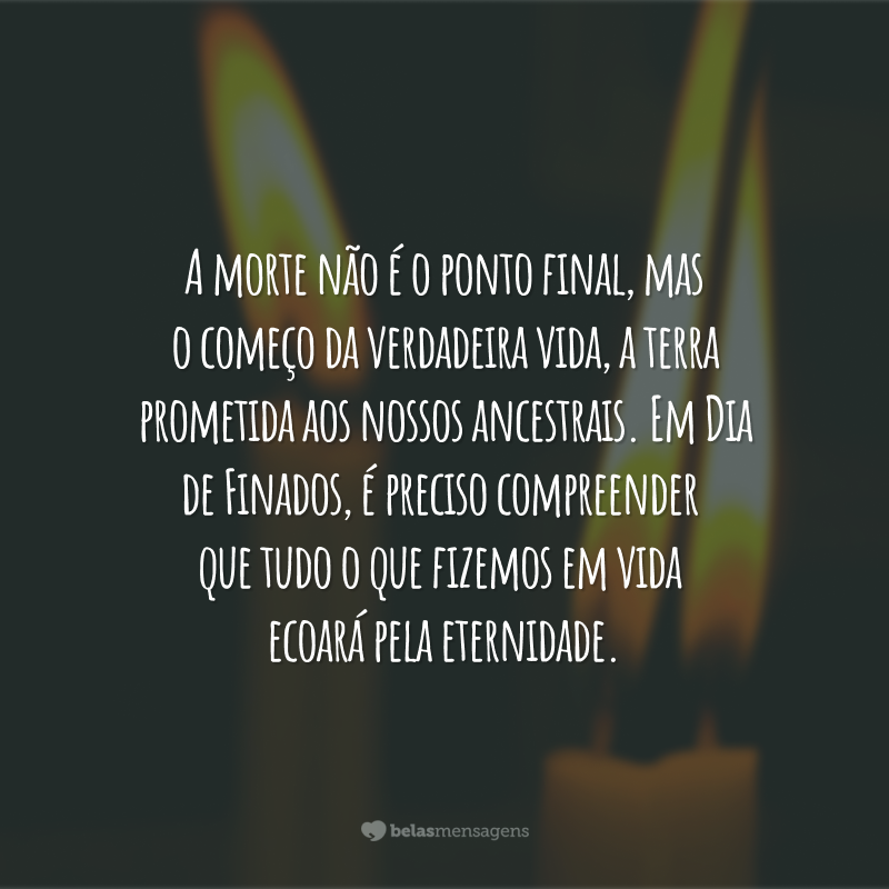 A morte não é o ponto final, mas o começo da verdadeira vida, a terra prometida aos nossos ancestrais. Em Dia de Finados, é preciso compreender que tudo o que fizemos em vida ecoará pela eternidade.