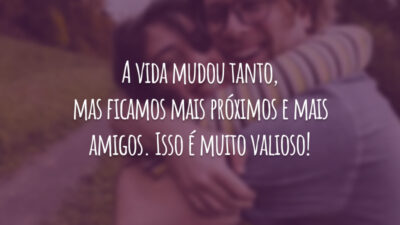 A vida mudou tanto, mas ficamos mais próximos e mais amigos. Isso é muito valioso!