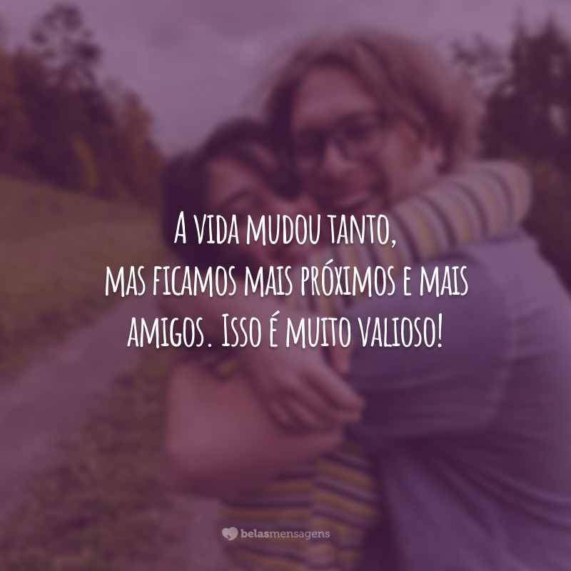 A vida mudou tanto, mas ficamos mais próximos e mais amigos. Isso é muito valioso!