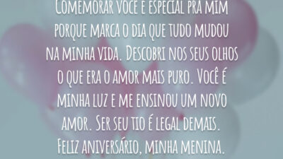 Comemorar você é especial pra mim porque marca o dia que tudo mudou na minha vida. Descobri nos seus olhos o que era o amor mais puro. Você é minha luz e me ensinou um novo amor. Ser seu tio é legal demais. Feliz aniversário, minha menina.