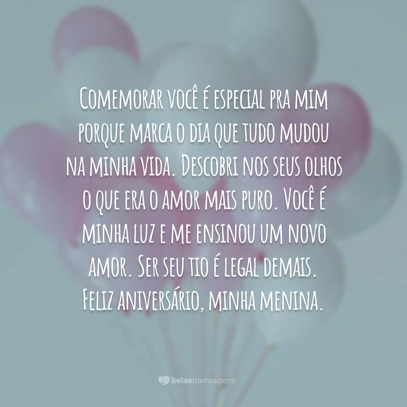 Comemorar você é especial pra mim porque marca o dia que tudo mudou na minha vida. Descobri nos seus olhos o que era o amor mais puro. Você é minha luz e me ensinou um novo amor. Ser seu tio é legal demais. Feliz aniversário, minha menina.