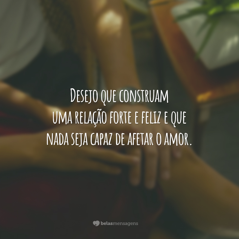 Desejo que construam uma relação forte e feliz e que nada seja capaz de afetar o amor.