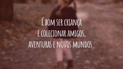 É bom ser criança e colecionar amigos, aventuras e novos mundos.