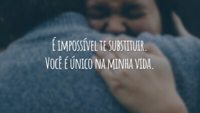 É impossível te substituir. Você é único na minha vida.