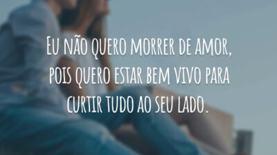 Eu não quero morrer de amor, pois quero estar bem vivo para curtir tudo ao seu lado.