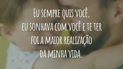 Eu sempre quis você, eu sonhava com você e te ter foi a maior realização da minha vida.