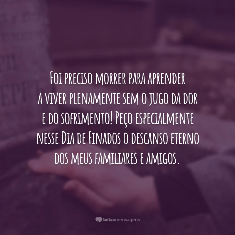 Foi preciso morrer para aprender a viver plenamente sem o jugo da dor e do sofrimento! Peço especialmente nesse Dia de Finados o descanso eterno dos meus familiares e amigos. Que eles rezem por mim para que eu viva para encontrá-los na vida eterna.