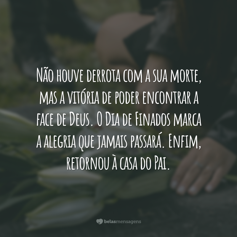 Não houve derrota com a sua morte, mas a vitória de poder encontrar a face de Deus. O Dia de Finados marca a alegria que jamais passará. Enfim, retornou à casa do Pai.