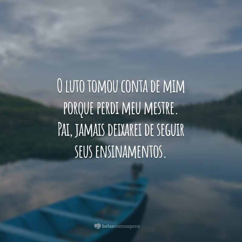 O luto tomou conta de mim porque perdi meu mestre. Pai, jamais deixarei de seguir seus ensinamentos.