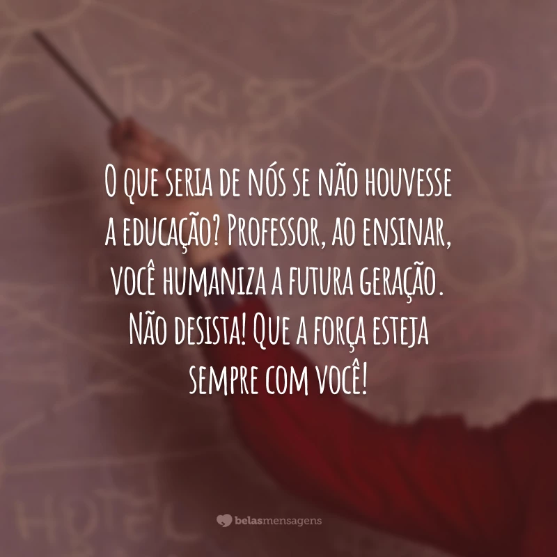 O que seria de nós se não houvesse a educação? Professor, ao ensinar, você humaniza a futura geração. Que a força esteja sempre com você!