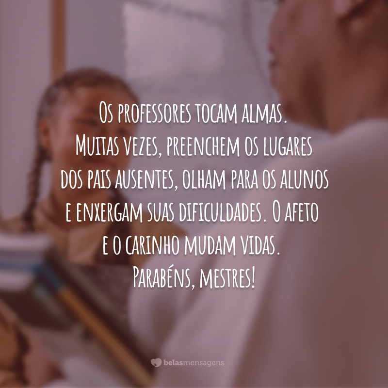 Os professores tocam almas. Muitas vezes, preenchem os lugares dos pais ausentes, olham para os alunos e enxergam suas dificuldades. O afeto e o carinho mudam vidas. Parabéns, mestres!