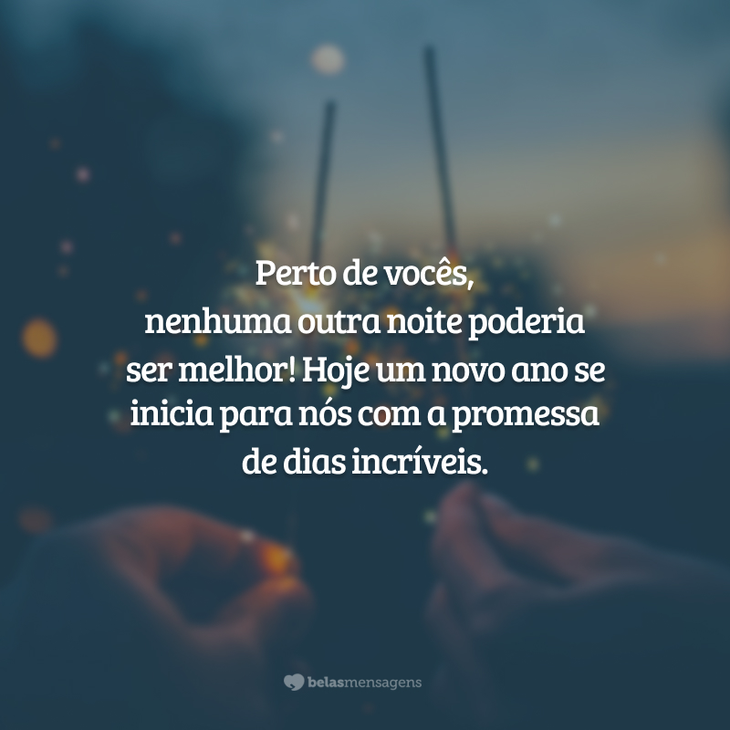 Perto de vocês, nenhuma outra noite poderia ser melhor! Hoje um novo ano se inicia para nós com a promessa de dias incríveis.