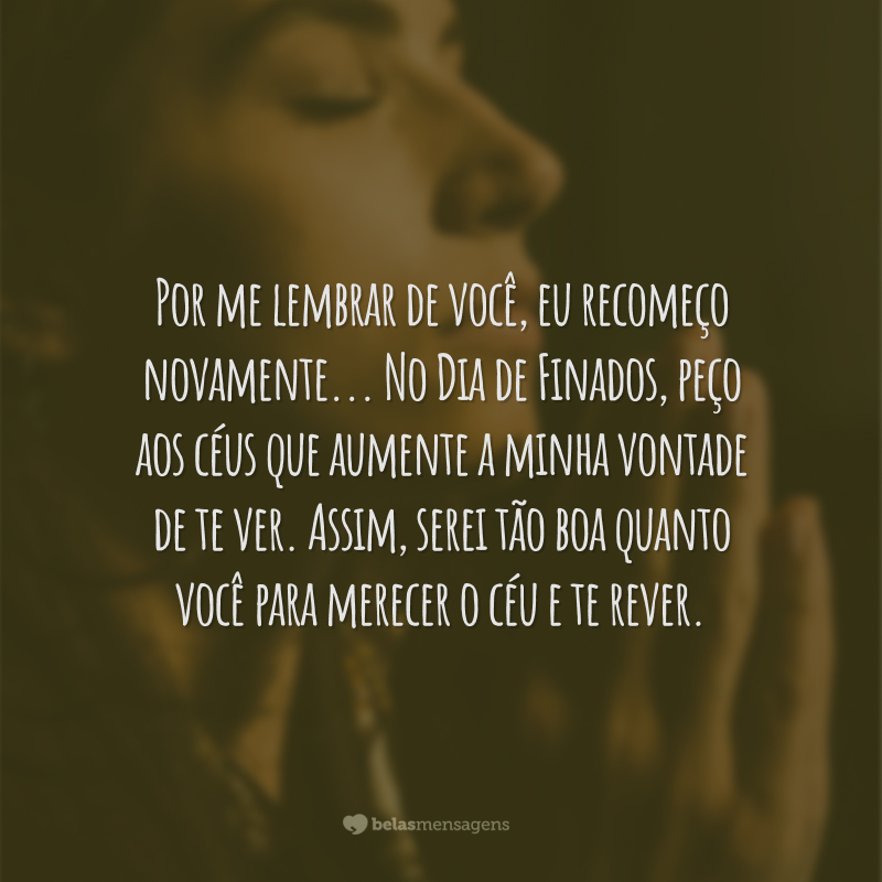 Por me lembrar de você, eu recomeço novamente. Sei que seria isso a sua vontade que não soube senão semear o bem. No Dia de Finados, peço aos céus que aumente a minha vontade de te ver. Assim, serei tão boa quanto você para merecer o céu e te rever.