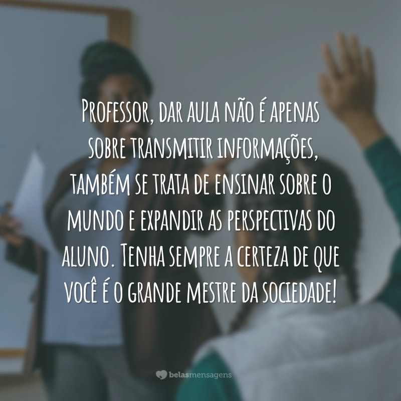 Professor, dar aula não é apenas sobre transmitir informações, também se trata de ensinar sobre o mundo e expandir as perspectivas do aluno. Tenha sempre a certeza de que você é o grande mestre da sociedade!