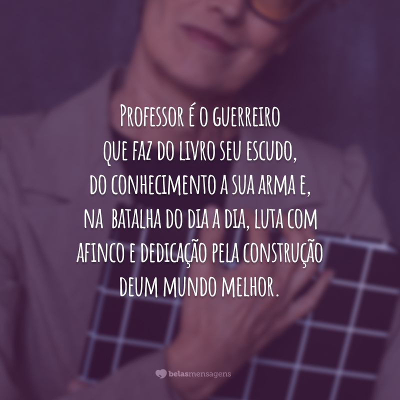 Professor é o guerreiro que faz do livro seu escudo, do conhecimento a sua arma e, na batalha do dia a dia, luta com afinco e dedicação pela construção de um mundo melhor. Que a força esteja sempre com você!