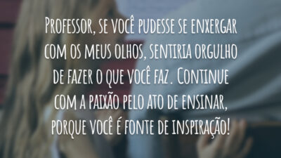 Professor, se você pudesse se enxergar com os meus olhos, sentiria orgulho de fazer o que você faz. Continue com a paixão pelo ato de ensinar, porque você é fonte de inspiração!