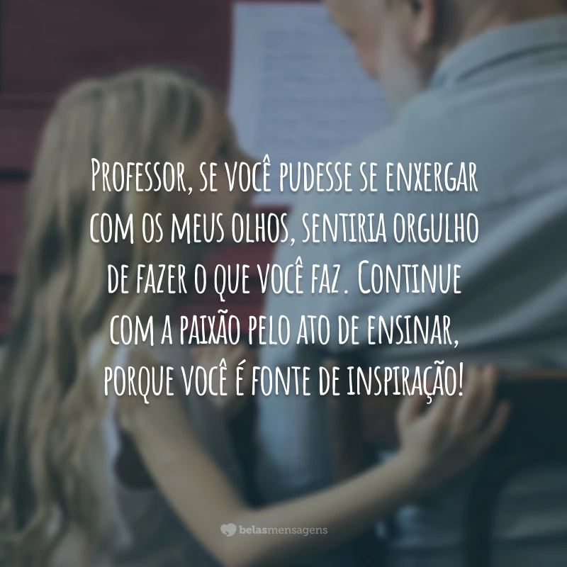 Professor, se você pudesse se enxergar com os meus olhos, sentiria orgulho de fazer o que você faz. Continue com a paixão pelo ato de ensinar, porque você é fonte de inspiração!