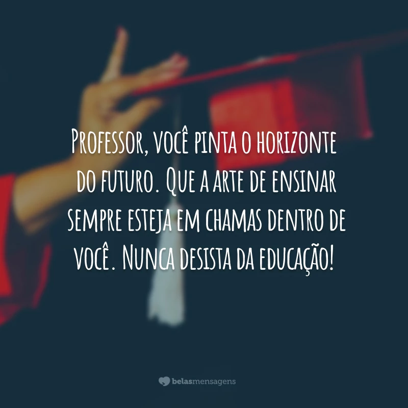 Professor, você pinta o horizonte do futuro. Que a arte de ensinar sempre esteja em chamas dentro de você. Nunca desista da educação!