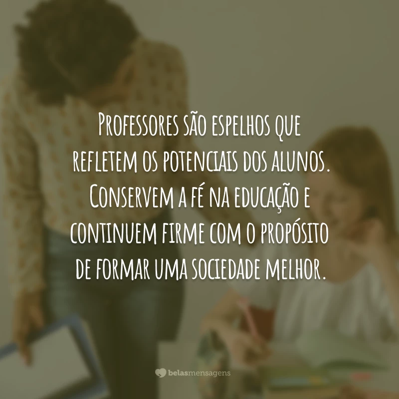 Professores são espelhos que refletem os potenciais dos alunos. Conservem a fé na educação e continuem firme com o propósito de formar uma sociedade melhor.