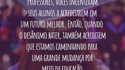 Professores, vocês incentivam seus alunos a acreditarem em um futuro melhor. Então, quando o desânimo bater, também acreditem que estamos caminhando para uma grande mudança por meio da educação.