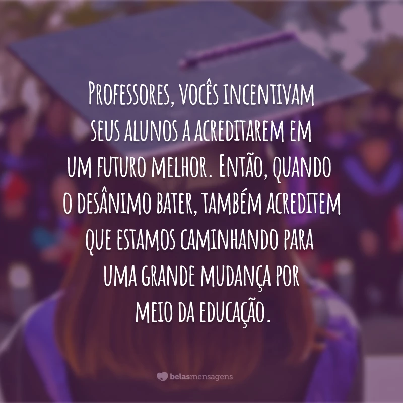 Professores, vocês incentivam seus alunos a acreditarem em um futuro melhor. Então, quando o desânimo bater, também acreditem que estamos caminhando para uma grande mudança por meio da educação.