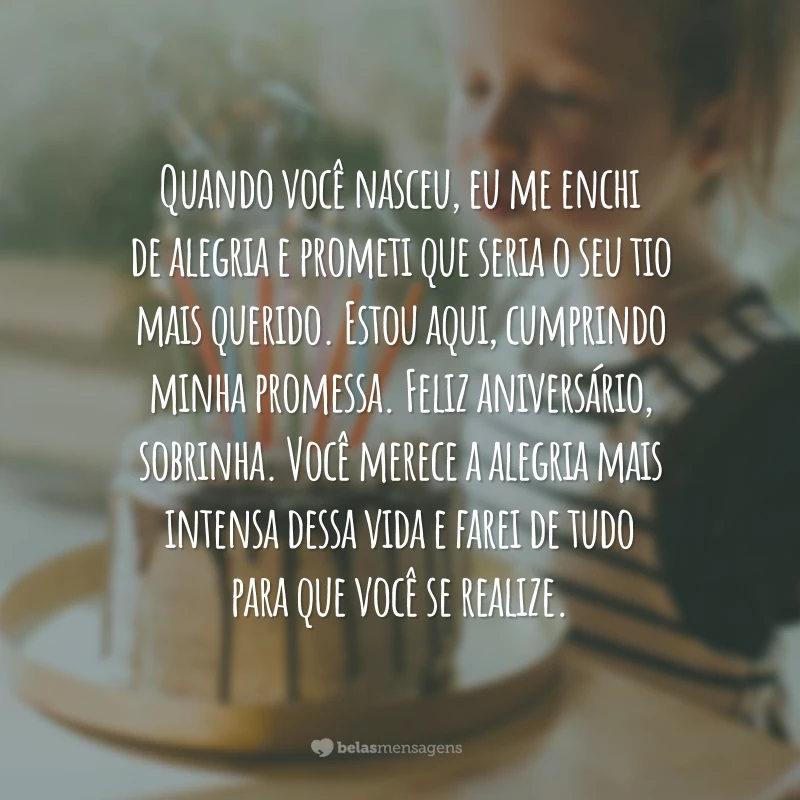 Quando você nasceu, eu me enchi de alegria e prometi que seria o seu tio mais querido. Estou aqui, cumprindo minha promessa. Feliz aniversário, sobrinha. Você merece a alegria mais intensa dessa vida e farei de tudo para que você se realize.