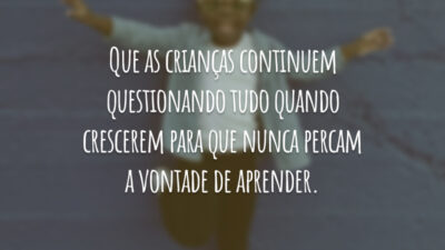 Que as crianças continuem questionando tudo quando crescerem para que nunca percam a vontade de aprender.