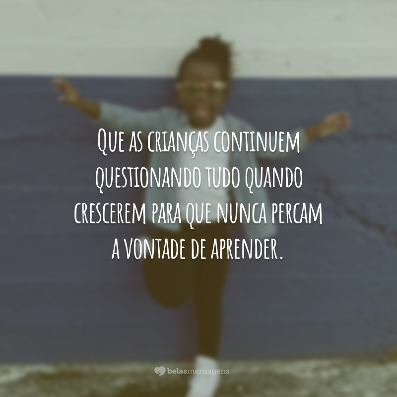 Que as crianças continuem questionando tudo quando crescerem para que nunca percam a vontade de aprender.