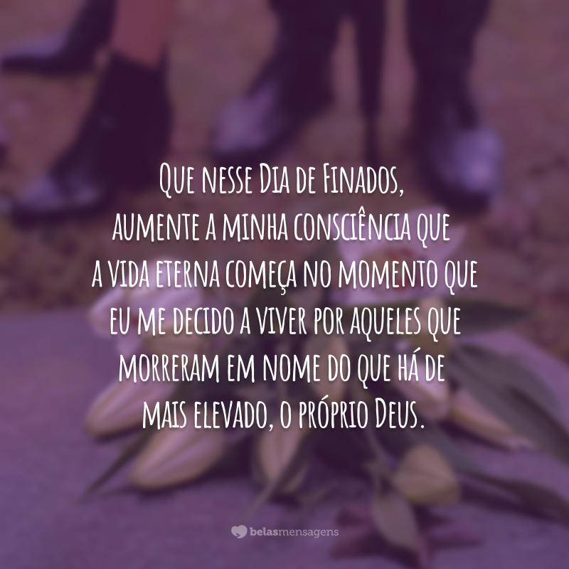 Que nesse Dia de Finados, aumente a minha consciência que a vida eterna começa no momento que eu me decido a viver por aqueles que morreram em nome do que há de mais elevado, o próprio Deus.