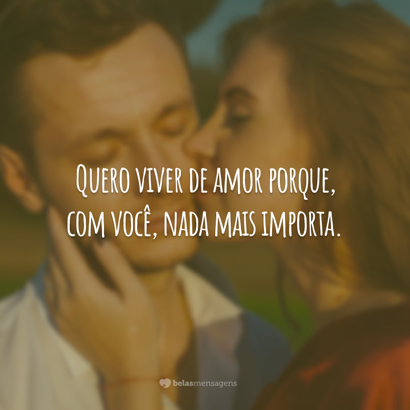 Quero viver de amor porque, com você, nada mais importa.