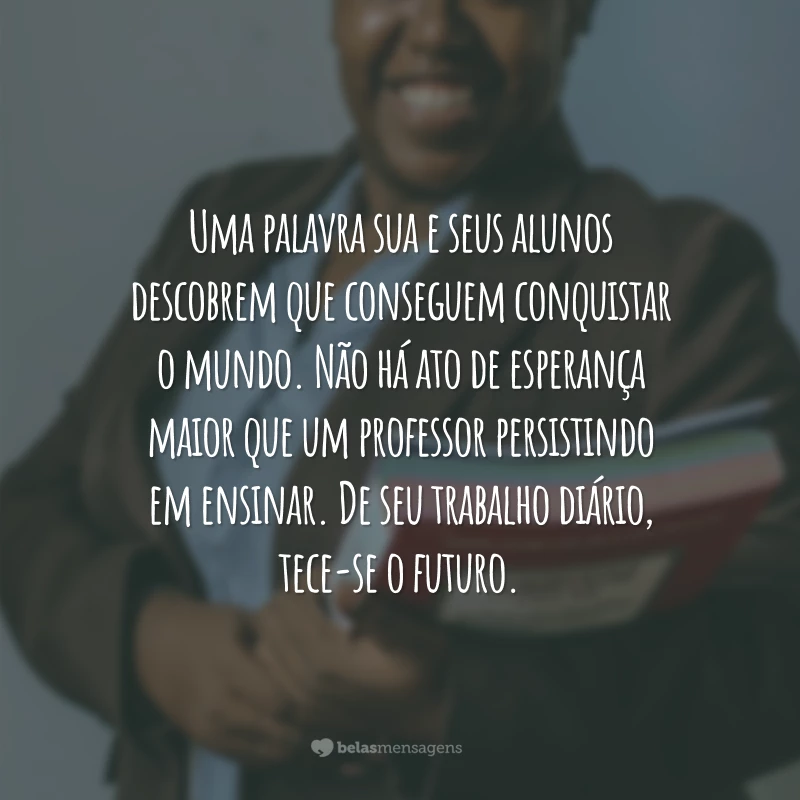 Uma palavra sua e seus alunos descobrem que conseguem conquistar o mundo. Não há ato de esperança maior que um professor persistindo em ensinar. De seu trabalho diário, tece-se o futuro.