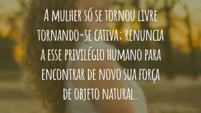 A mulher só se tornou livre tornando-se cativa; renuncia a esse privilégio humano para encontrar de novo sua força de objeto natural.