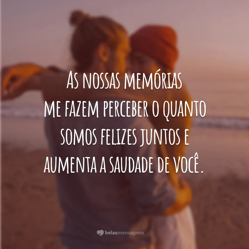 As nossas memórias me fazem perceber o quanto somos felizes juntos e aumenta a saudade de você.