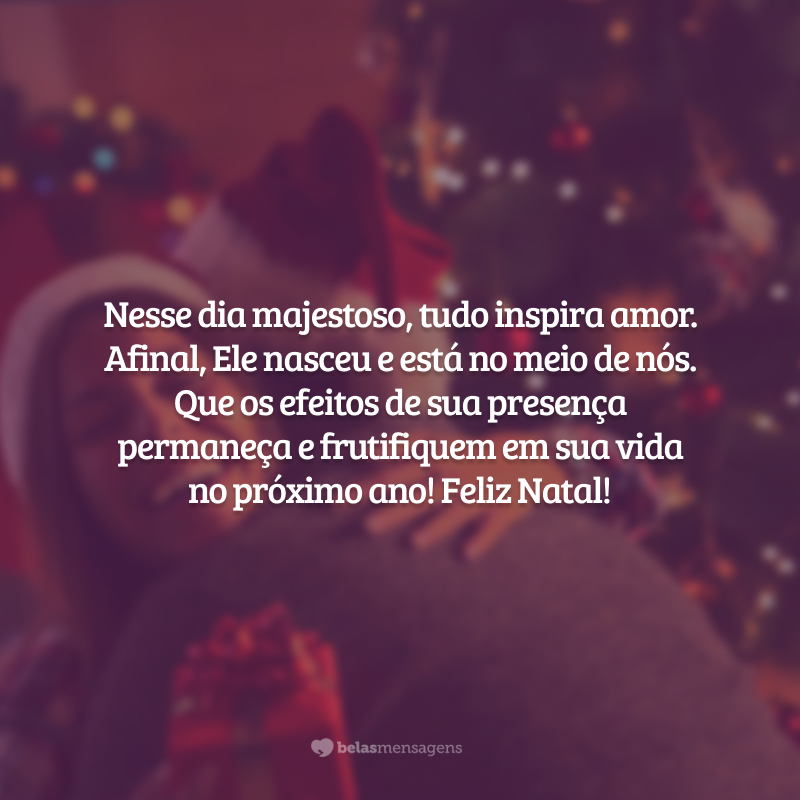 Nesse dia majestoso, tudo inspira amor. Afinal, Ele nasceu e está no meio de nós. Que os efeitos de Sua presença permaneça e frutifiquem em sua vida no próximo ano! Feliz Natal!