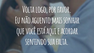 Volta logo, por favor. Eu não aguento mais sonhar que você está aqui e acordar sentindo sua falta.