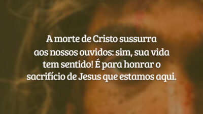 A morte de Cristo sussurra aos nossos ouvidos: sim, sua vida tem sentido! É para honrar o sacrifício de Jesus que estamos aqui.