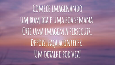 Comece imaginando um bom dia e uma boa semana. Crie uma imagem a perseguir. Depois, faça acontecer. Um detalhe por vez!