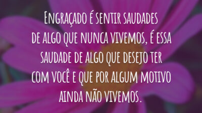 Engraçado é sentir saudades de algo que nunca vivemos, é essa saudade de algo que desejo ter com você e que por algum motivo ainda não vivemos.