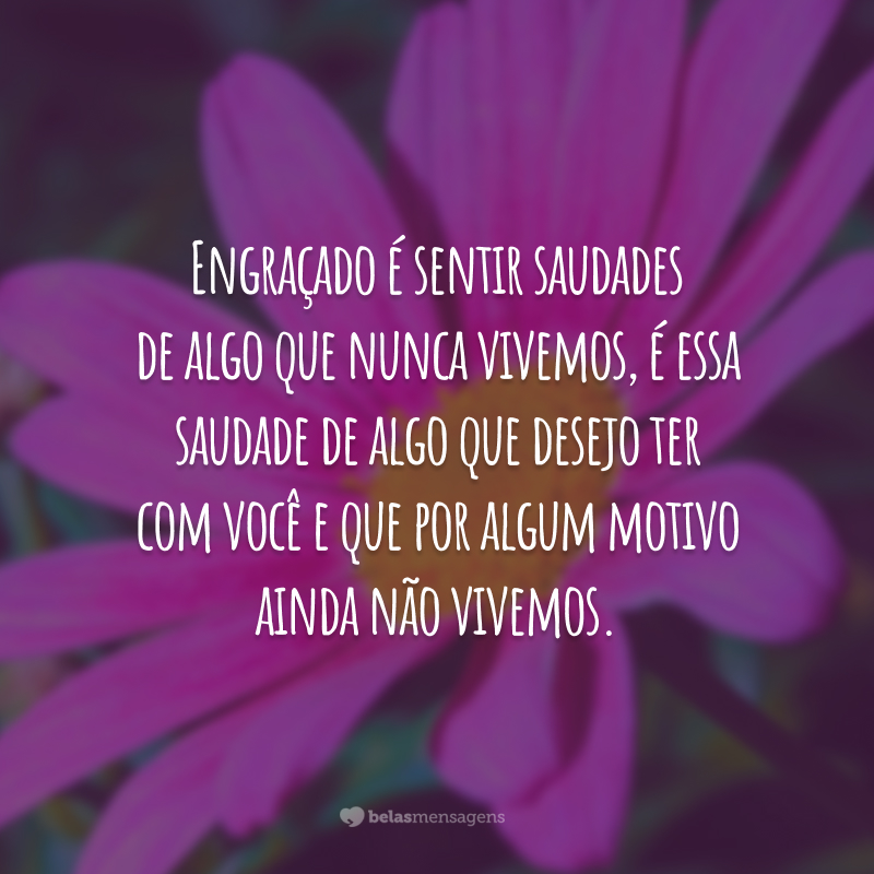 Engraçado é sentir saudades de algo que nunca vivemos, é essa saudade de algo que desejo ter com você e que por algum motivo ainda não vivemos.