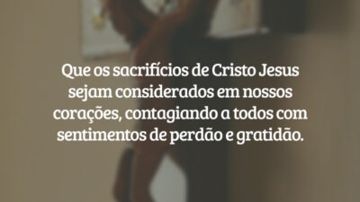 Que os sacrifícios de Cristo Jesus sejam considerados em nossos corações, contagiando a todos com sentimentos de perdão e gratidão.