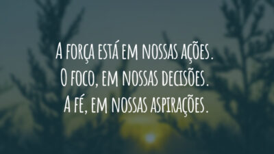 A força está em nossas ações. O foco, em nossas decisões. A fé, em nossas aspirações.