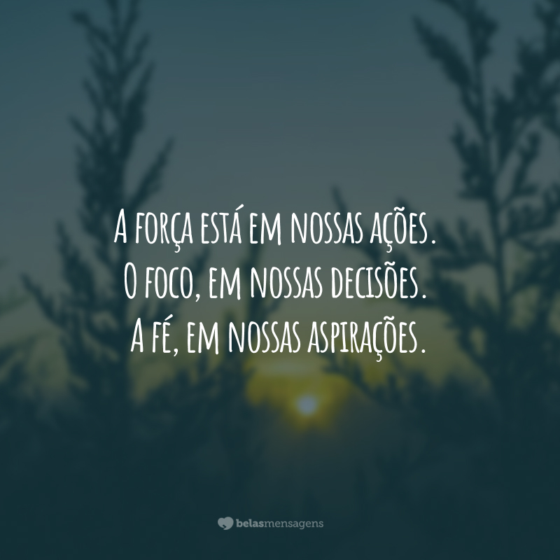 A força está em nossas ações. O foco, em nossas decisões. A fé, em nossas aspirações.