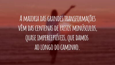 A maioria das grandes transformações vêm das centenas de passos minúsculos, quase imperceptíveis, que damos ao longo do caminho.