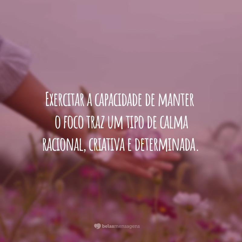 Exercitar a capacidade de manter o foco traz um tipo de calma racional, criativa e determinada.